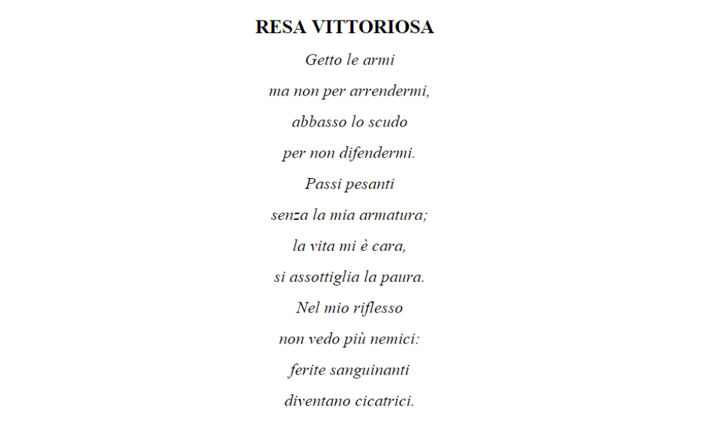 poesia vincitrice prima vera poesia RESA VITTORIOSA     Getto le armi   ma non per arrendermi,   abbasso lo scudo   per non difendermi.   Passi pesanti   senza la mia armatura;   la vita mi è cara,   si assottiglia la paura.   Nel mio riflesso   non vedo 